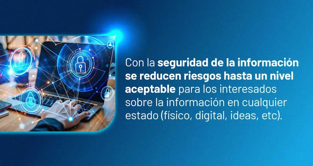 Con la seguridad de la información se reducen riesgos hasta un nivel aceptable para los interesados sobre la información en cualquier estado (físico, digital, ideas, etc.).